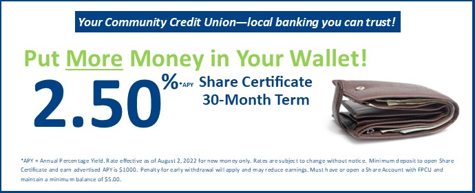 Put More Money in Your Wallet! 2.50% Share Certificate 30-Month Term *APY = Annual Percentage Yield. Rate effective as of August 2, 2022 for new money only. Rates are subject to change without notice. Minimum deposit to open Share Certificate and earn advertised APY is $1000. Penalty for early withdrawal will apply and may reduce earnings. Must have or open a Share Account with FPCU and maintain a minimum balance of $5.00.